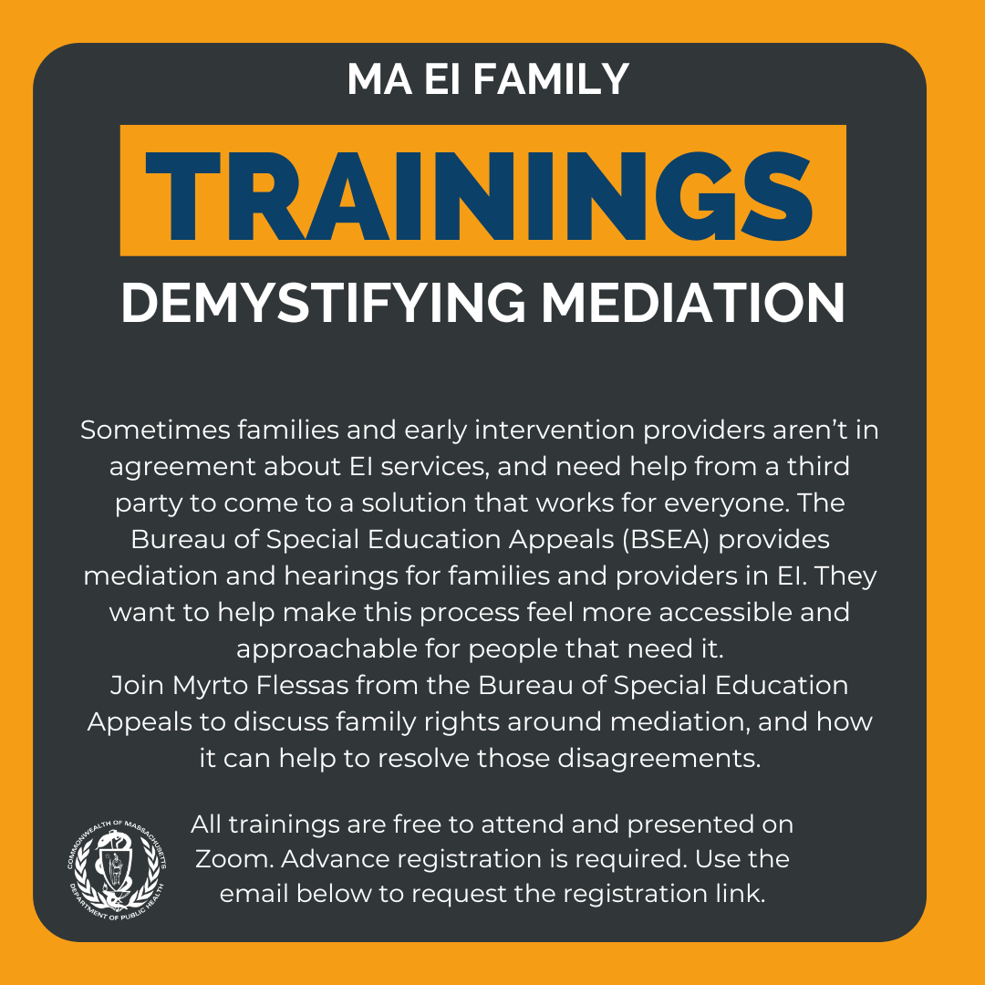 Graphic with Demystifying Mediation information on it. Reads Sometimes families and early intervention providers aren’t in agreement about EI services, and need help from a third party to come to a solution that works for everyone. The Bureau of Special Education Appeals (BSEA) provides mediation and hearings for families and providers in EI. They want to help make this process feel more accessible and approachable for people that need it. 
Join Myrto Flessas from the Bureau of Special Education Appeals to discuss family rights around mediation, and how it can help to resolve those disagreements.