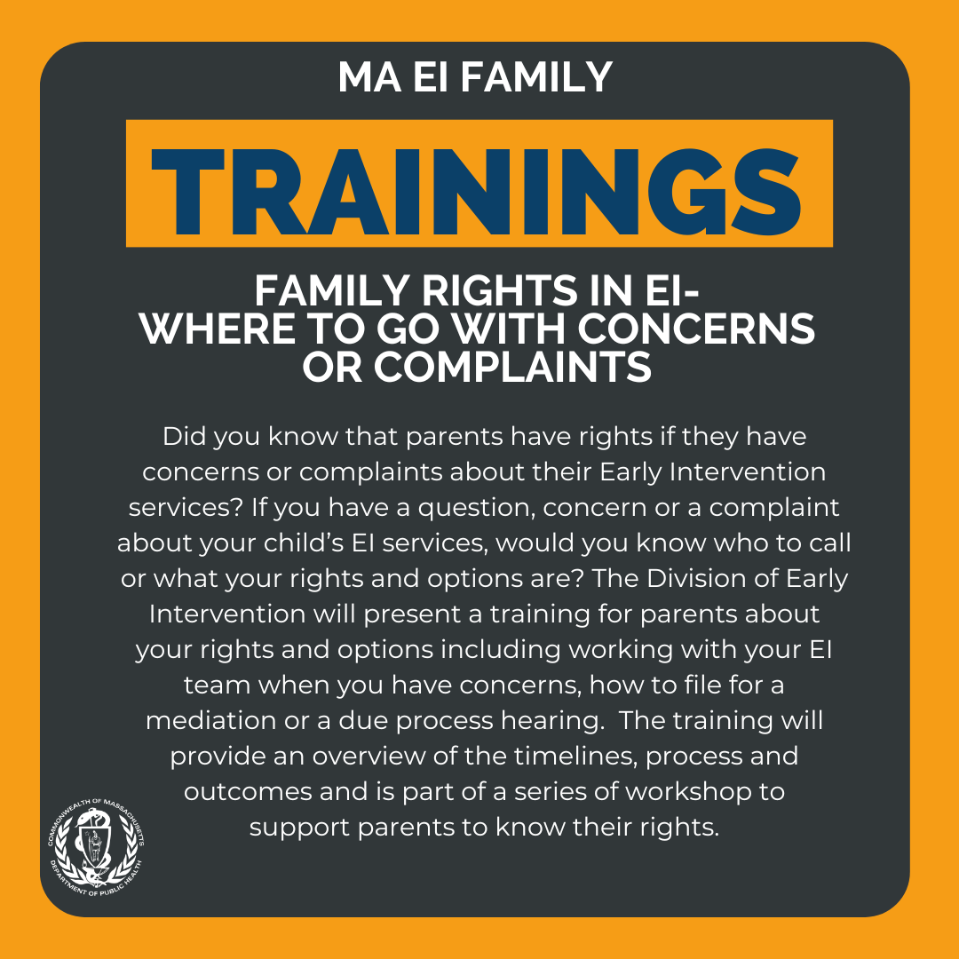 Did you know that parents have rights if they have concerns or complaints about their Early Intervention services? If you have a question, concern or a complaint about your child’s EI services, would you know who to call or what your rights and options are? The Division of Early Intervention will present a training for parents about your rights and options including working with your EI team when you have concerns, how to file for a mediation or a due process hearing.  The training will provide an overview of the timelines, process and outcomes and is part of a series of workshop to 
support parents to know their rights.   